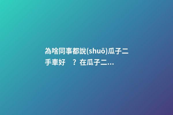 為啥同事都說(shuō)瓜子二手車好？在瓜子二手車嚴(yán)選店買了一次車明白了